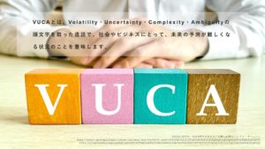 VUCAとは、Volatility・Uncertainty・Complexity・Ambiguityの 頭文字を取った造語で、社会やビジネスにとって、未来の予測が難しくなる状況のことを意味します。