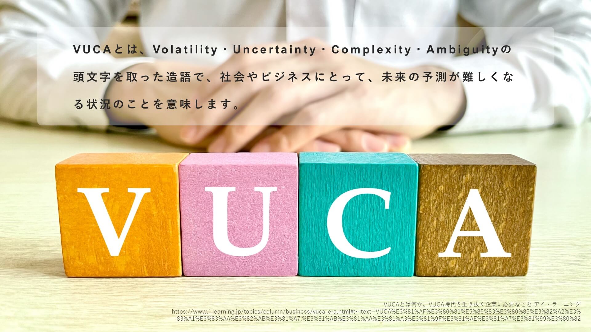 VUCAとは、Volatility・Uncertainty・Complexity・Ambiguityの 頭文字を取った造語で、社会やビジネスにとって、未来の予測が難しくなる状況のことを意味します。